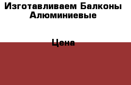 Изготавливаем Балконы Алюминиевые › Цена ­ 2 100 - Свердловская обл., Екатеринбург г. Строительство и ремонт » Двери, окна и перегородки   